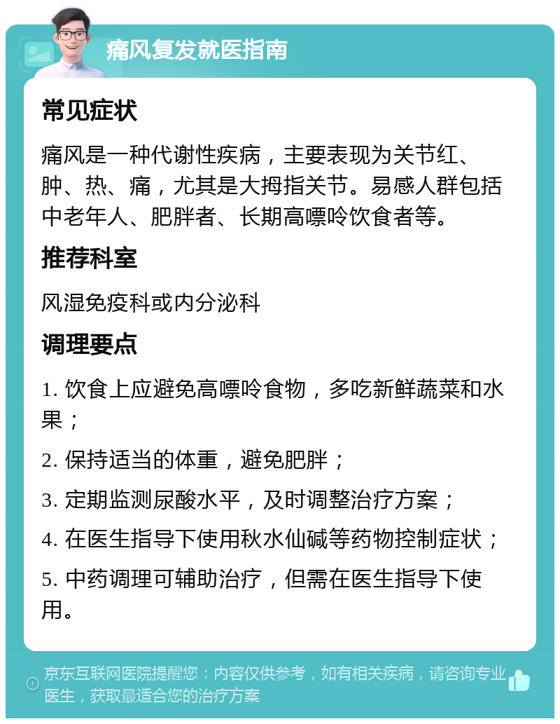 痛风复发就医指南 常见症状 痛风是一种代谢性疾病，主要表现为关节红、肿、热、痛，尤其是大拇指关节。易感人群包括中老年人、肥胖者、长期高嘌呤饮食者等。 推荐科室 风湿免疫科或内分泌科 调理要点 1. 饮食上应避免高嘌呤食物，多吃新鲜蔬菜和水果； 2. 保持适当的体重，避免肥胖； 3. 定期监测尿酸水平，及时调整治疗方案； 4. 在医生指导下使用秋水仙碱等药物控制症状； 5. 中药调理可辅助治疗，但需在医生指导下使用。