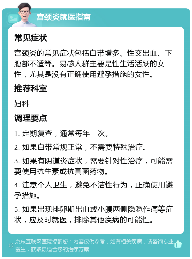 宫颈炎就医指南 常见症状 宫颈炎的常见症状包括白带增多、性交出血、下腹部不适等。易感人群主要是性生活活跃的女性，尤其是没有正确使用避孕措施的女性。 推荐科室 妇科 调理要点 1. 定期复查，通常每年一次。 2. 如果白带常规正常，不需要特殊治疗。 3. 如果有阴道炎症状，需要针对性治疗，可能需要使用抗生素或抗真菌药物。 4. 注意个人卫生，避免不洁性行为，正确使用避孕措施。 5. 如果出现排卵期出血或小腹两侧隐隐作痛等症状，应及时就医，排除其他疾病的可能性。