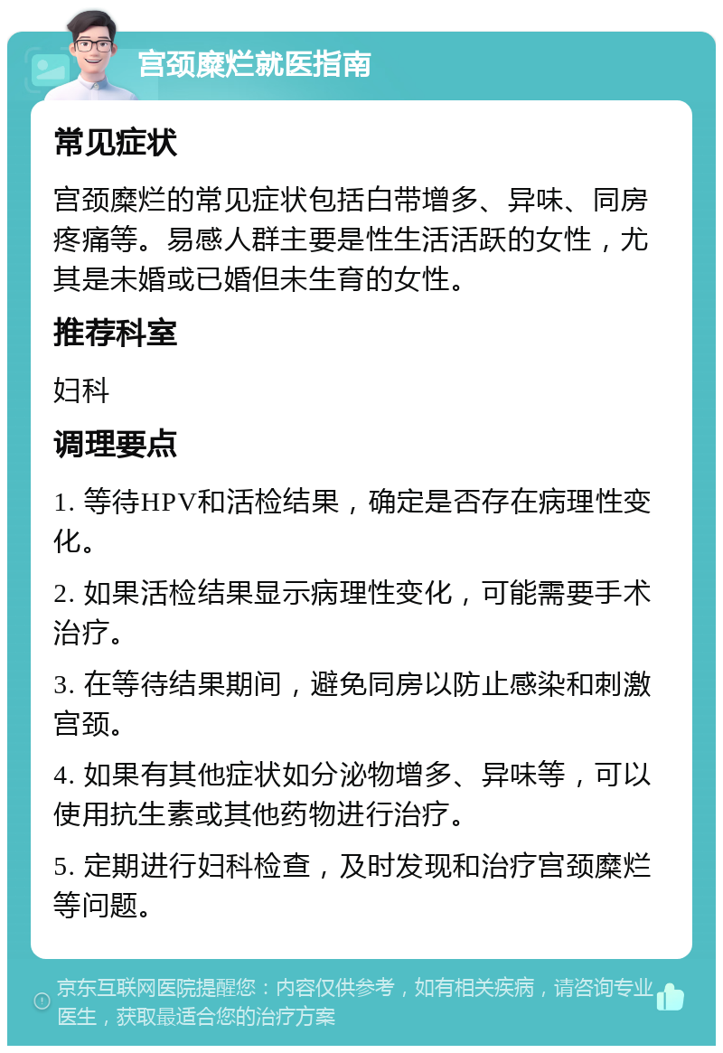 宫颈糜烂就医指南 常见症状 宫颈糜烂的常见症状包括白带增多、异味、同房疼痛等。易感人群主要是性生活活跃的女性，尤其是未婚或已婚但未生育的女性。 推荐科室 妇科 调理要点 1. 等待HPV和活检结果，确定是否存在病理性变化。 2. 如果活检结果显示病理性变化，可能需要手术治疗。 3. 在等待结果期间，避免同房以防止感染和刺激宫颈。 4. 如果有其他症状如分泌物增多、异味等，可以使用抗生素或其他药物进行治疗。 5. 定期进行妇科检查，及时发现和治疗宫颈糜烂等问题。