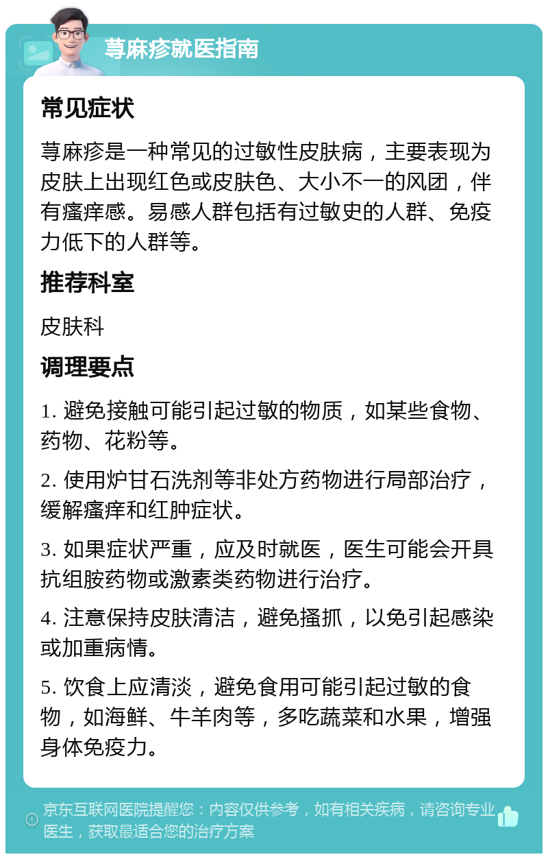 荨麻疹就医指南 常见症状 荨麻疹是一种常见的过敏性皮肤病，主要表现为皮肤上出现红色或皮肤色、大小不一的风团，伴有瘙痒感。易感人群包括有过敏史的人群、免疫力低下的人群等。 推荐科室 皮肤科 调理要点 1. 避免接触可能引起过敏的物质，如某些食物、药物、花粉等。 2. 使用炉甘石洗剂等非处方药物进行局部治疗，缓解瘙痒和红肿症状。 3. 如果症状严重，应及时就医，医生可能会开具抗组胺药物或激素类药物进行治疗。 4. 注意保持皮肤清洁，避免搔抓，以免引起感染或加重病情。 5. 饮食上应清淡，避免食用可能引起过敏的食物，如海鲜、牛羊肉等，多吃蔬菜和水果，增强身体免疫力。