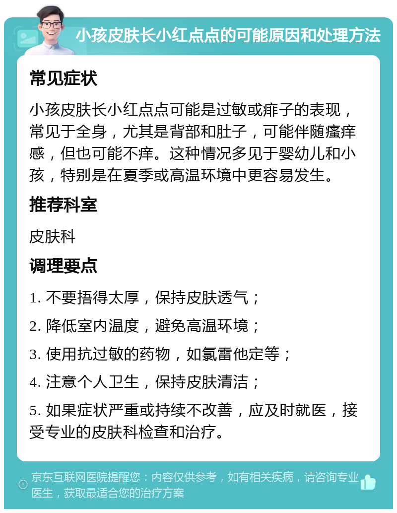 小孩皮肤长小红点点的可能原因和处理方法 常见症状 小孩皮肤长小红点点可能是过敏或痱子的表现，常见于全身，尤其是背部和肚子，可能伴随瘙痒感，但也可能不痒。这种情况多见于婴幼儿和小孩，特别是在夏季或高温环境中更容易发生。 推荐科室 皮肤科 调理要点 1. 不要捂得太厚，保持皮肤透气； 2. 降低室内温度，避免高温环境； 3. 使用抗过敏的药物，如氯雷他定等； 4. 注意个人卫生，保持皮肤清洁； 5. 如果症状严重或持续不改善，应及时就医，接受专业的皮肤科检查和治疗。