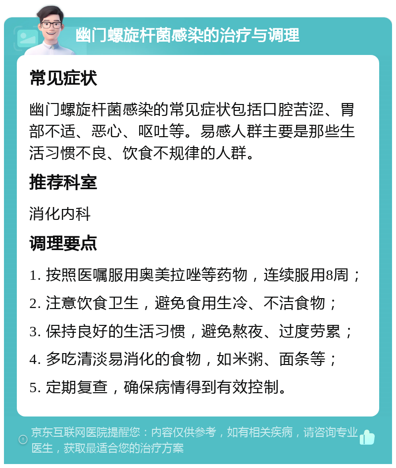 幽门螺旋杆菌感染的治疗与调理 常见症状 幽门螺旋杆菌感染的常见症状包括口腔苦涩、胃部不适、恶心、呕吐等。易感人群主要是那些生活习惯不良、饮食不规律的人群。 推荐科室 消化内科 调理要点 1. 按照医嘱服用奥美拉唑等药物，连续服用8周； 2. 注意饮食卫生，避免食用生冷、不洁食物； 3. 保持良好的生活习惯，避免熬夜、过度劳累； 4. 多吃清淡易消化的食物，如米粥、面条等； 5. 定期复查，确保病情得到有效控制。