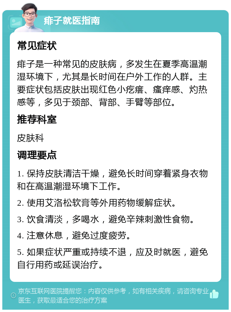 痱子就医指南 常见症状 痱子是一种常见的皮肤病，多发生在夏季高温潮湿环境下，尤其是长时间在户外工作的人群。主要症状包括皮肤出现红色小疙瘩、瘙痒感、灼热感等，多见于颈部、背部、手臂等部位。 推荐科室 皮肤科 调理要点 1. 保持皮肤清洁干燥，避免长时间穿着紧身衣物和在高温潮湿环境下工作。 2. 使用艾洛松软膏等外用药物缓解症状。 3. 饮食清淡，多喝水，避免辛辣刺激性食物。 4. 注意休息，避免过度疲劳。 5. 如果症状严重或持续不退，应及时就医，避免自行用药或延误治疗。