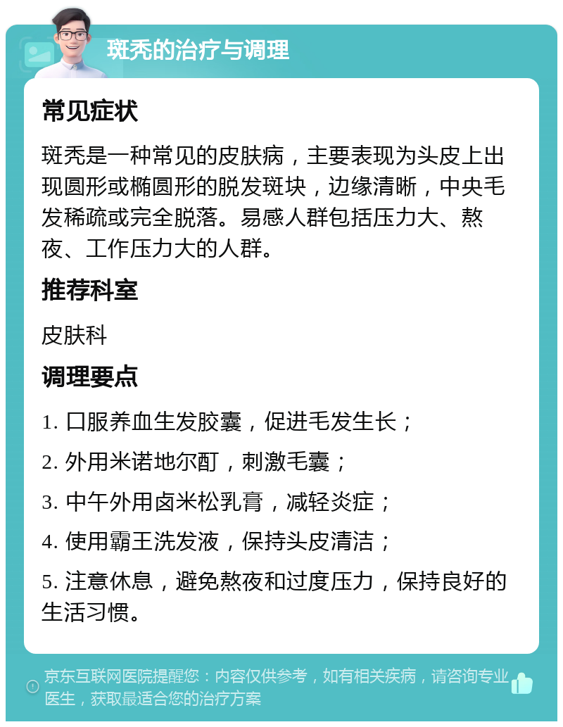 斑秃的治疗与调理 常见症状 斑秃是一种常见的皮肤病，主要表现为头皮上出现圆形或椭圆形的脱发斑块，边缘清晰，中央毛发稀疏或完全脱落。易感人群包括压力大、熬夜、工作压力大的人群。 推荐科室 皮肤科 调理要点 1. 口服养血生发胶囊，促进毛发生长； 2. 外用米诺地尔酊，刺激毛囊； 3. 中午外用卤米松乳膏，减轻炎症； 4. 使用霸王洗发液，保持头皮清洁； 5. 注意休息，避免熬夜和过度压力，保持良好的生活习惯。