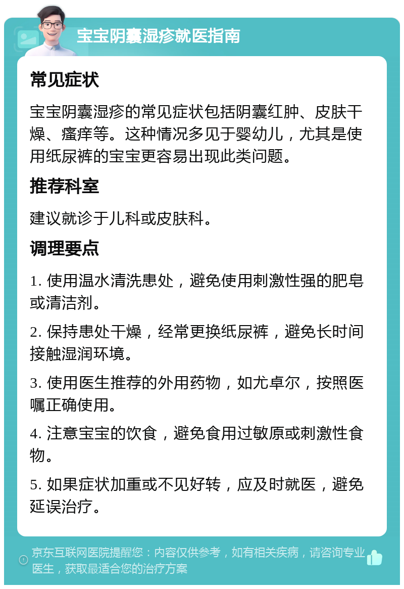 宝宝阴囊湿疹就医指南 常见症状 宝宝阴囊湿疹的常见症状包括阴囊红肿、皮肤干燥、瘙痒等。这种情况多见于婴幼儿，尤其是使用纸尿裤的宝宝更容易出现此类问题。 推荐科室 建议就诊于儿科或皮肤科。 调理要点 1. 使用温水清洗患处，避免使用刺激性强的肥皂或清洁剂。 2. 保持患处干燥，经常更换纸尿裤，避免长时间接触湿润环境。 3. 使用医生推荐的外用药物，如尤卓尔，按照医嘱正确使用。 4. 注意宝宝的饮食，避免食用过敏原或刺激性食物。 5. 如果症状加重或不见好转，应及时就医，避免延误治疗。