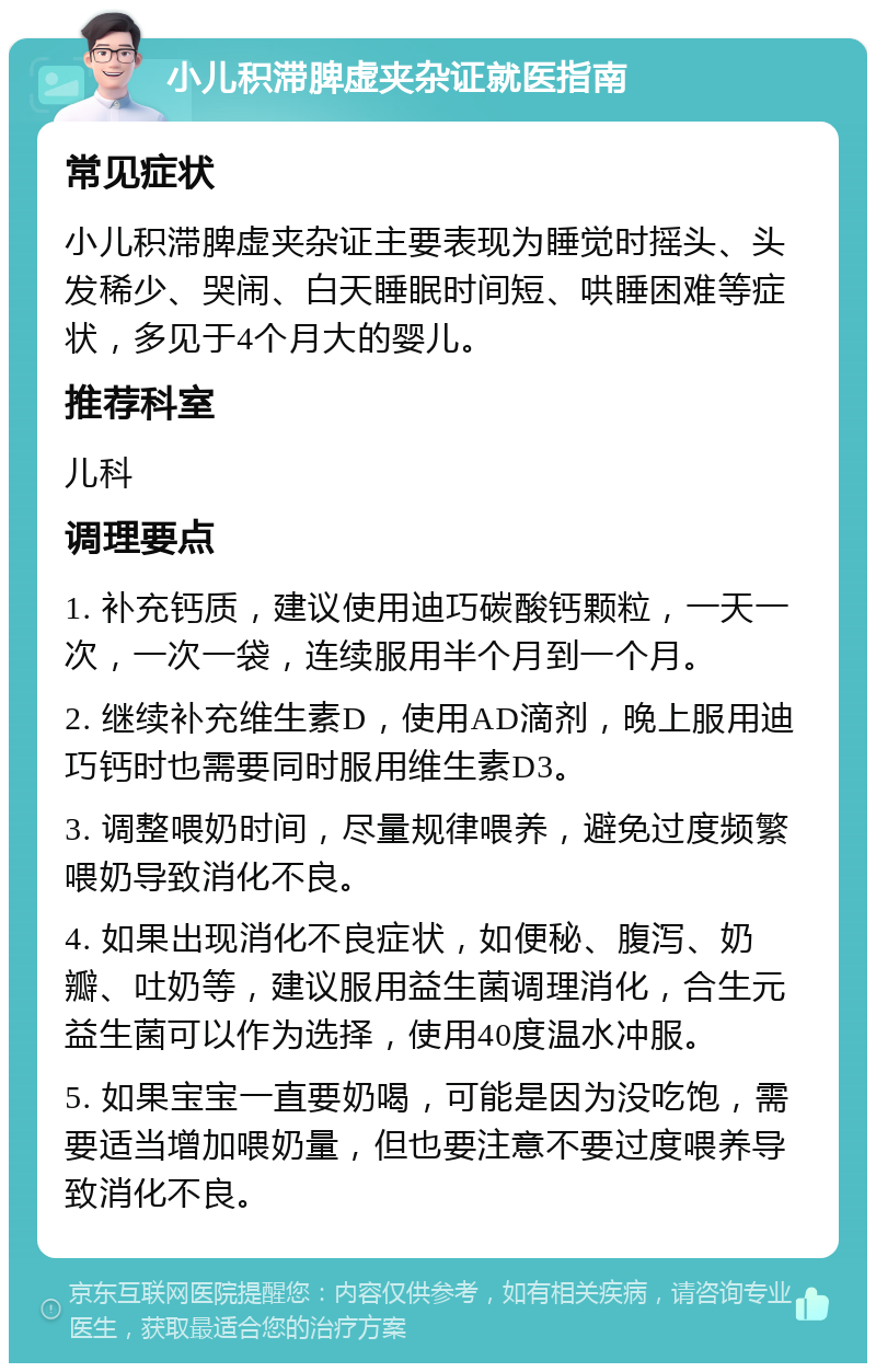 小儿积滞脾虚夹杂证就医指南 常见症状 小儿积滞脾虚夹杂证主要表现为睡觉时摇头、头发稀少、哭闹、白天睡眠时间短、哄睡困难等症状，多见于4个月大的婴儿。 推荐科室 儿科 调理要点 1. 补充钙质，建议使用迪巧碳酸钙颗粒，一天一次，一次一袋，连续服用半个月到一个月。 2. 继续补充维生素D，使用AD滴剂，晚上服用迪巧钙时也需要同时服用维生素D3。 3. 调整喂奶时间，尽量规律喂养，避免过度频繁喂奶导致消化不良。 4. 如果出现消化不良症状，如便秘、腹泻、奶瓣、吐奶等，建议服用益生菌调理消化，合生元益生菌可以作为选择，使用40度温水冲服。 5. 如果宝宝一直要奶喝，可能是因为没吃饱，需要适当增加喂奶量，但也要注意不要过度喂养导致消化不良。