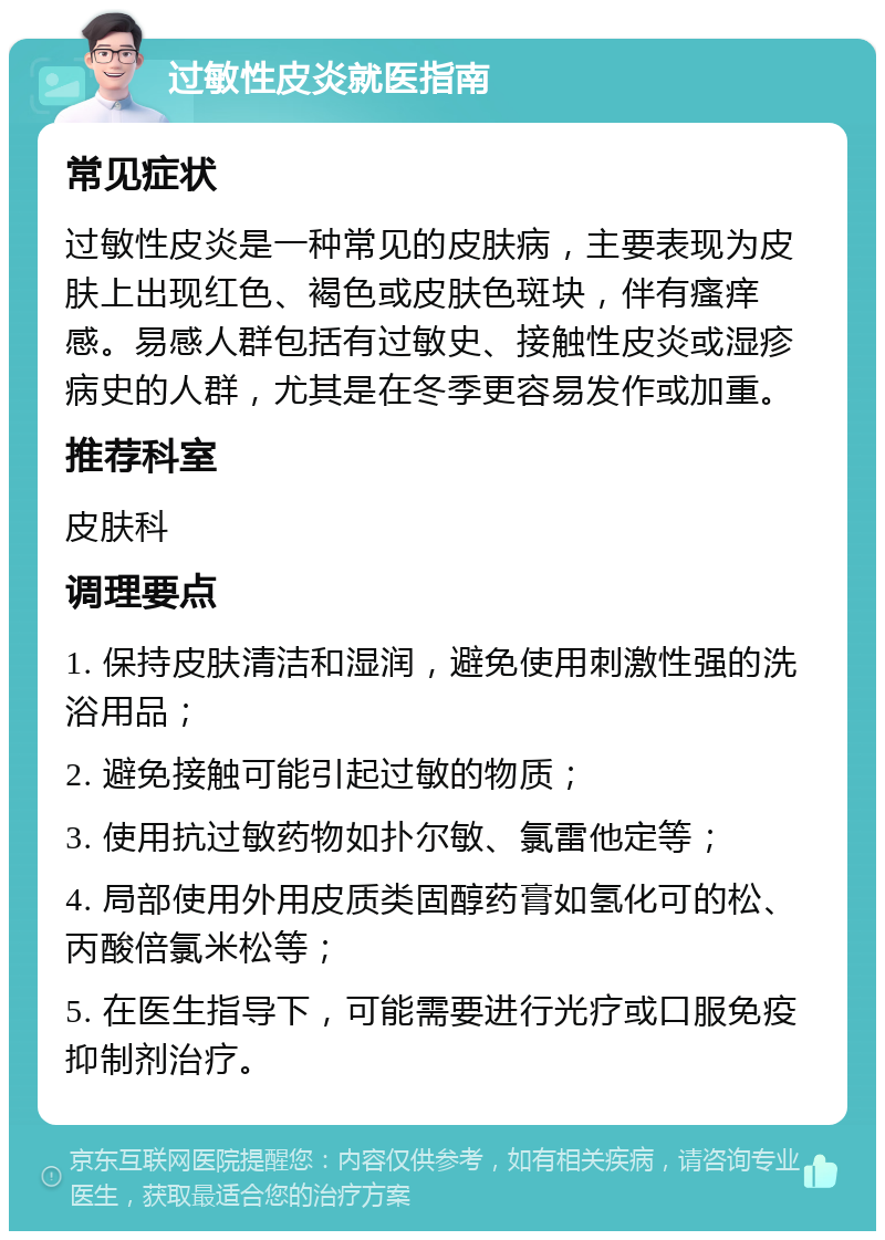 过敏性皮炎就医指南 常见症状 过敏性皮炎是一种常见的皮肤病，主要表现为皮肤上出现红色、褐色或皮肤色斑块，伴有瘙痒感。易感人群包括有过敏史、接触性皮炎或湿疹病史的人群，尤其是在冬季更容易发作或加重。 推荐科室 皮肤科 调理要点 1. 保持皮肤清洁和湿润，避免使用刺激性强的洗浴用品； 2. 避免接触可能引起过敏的物质； 3. 使用抗过敏药物如扑尔敏、氯雷他定等； 4. 局部使用外用皮质类固醇药膏如氢化可的松、丙酸倍氯米松等； 5. 在医生指导下，可能需要进行光疗或口服免疫抑制剂治疗。