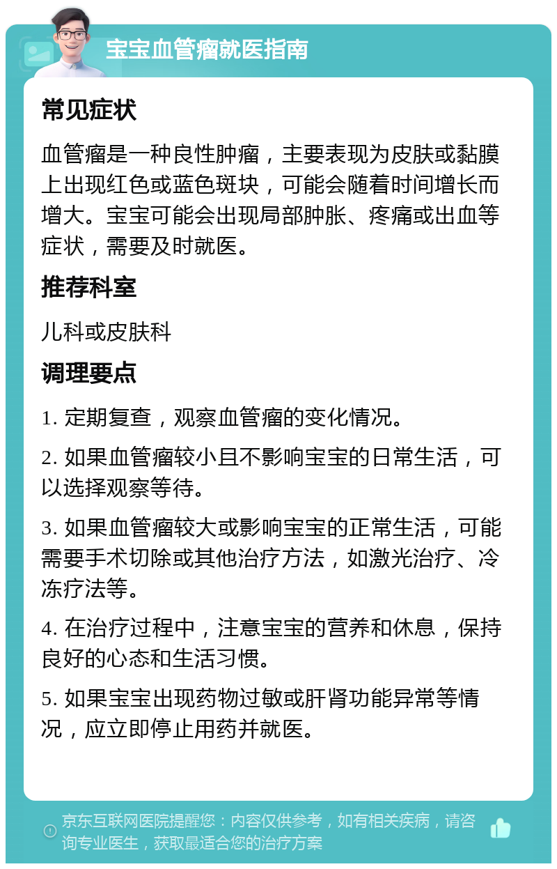 宝宝血管瘤就医指南 常见症状 血管瘤是一种良性肿瘤，主要表现为皮肤或黏膜上出现红色或蓝色斑块，可能会随着时间增长而增大。宝宝可能会出现局部肿胀、疼痛或出血等症状，需要及时就医。 推荐科室 儿科或皮肤科 调理要点 1. 定期复查，观察血管瘤的变化情况。 2. 如果血管瘤较小且不影响宝宝的日常生活，可以选择观察等待。 3. 如果血管瘤较大或影响宝宝的正常生活，可能需要手术切除或其他治疗方法，如激光治疗、冷冻疗法等。 4. 在治疗过程中，注意宝宝的营养和休息，保持良好的心态和生活习惯。 5. 如果宝宝出现药物过敏或肝肾功能异常等情况，应立即停止用药并就医。