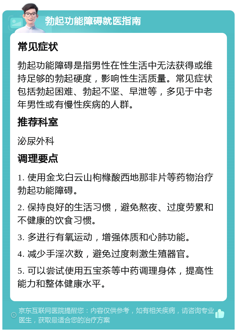 勃起功能障碍就医指南 常见症状 勃起功能障碍是指男性在性生活中无法获得或维持足够的勃起硬度，影响性生活质量。常见症状包括勃起困难、勃起不坚、早泄等，多见于中老年男性或有慢性疾病的人群。 推荐科室 泌尿外科 调理要点 1. 使用金戈白云山枸橼酸西地那非片等药物治疗勃起功能障碍。 2. 保持良好的生活习惯，避免熬夜、过度劳累和不健康的饮食习惯。 3. 多进行有氧运动，增强体质和心肺功能。 4. 减少手淫次数，避免过度刺激生殖器官。 5. 可以尝试使用五宝茶等中药调理身体，提高性能力和整体健康水平。