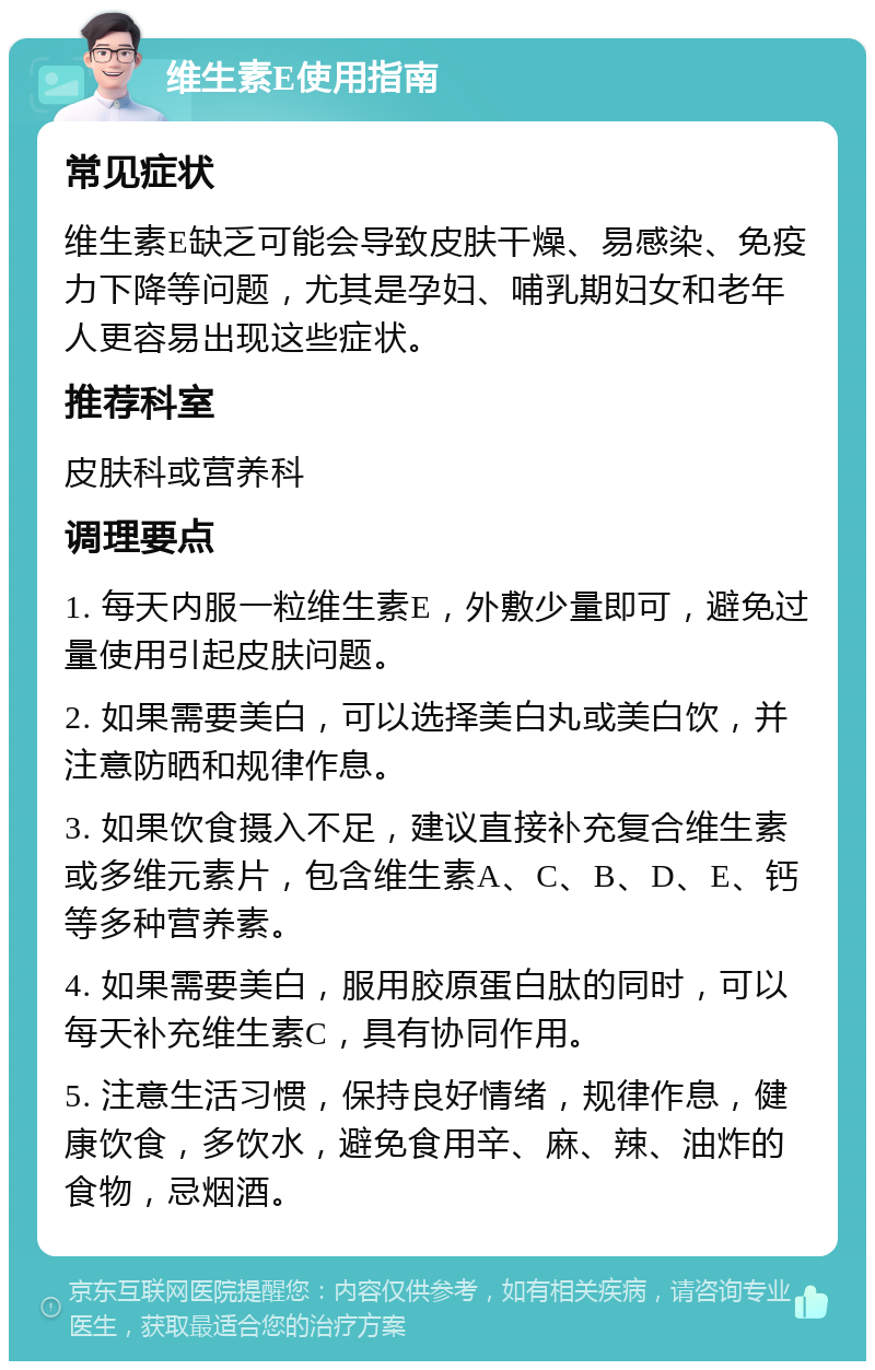 维生素E使用指南 常见症状 维生素E缺乏可能会导致皮肤干燥、易感染、免疫力下降等问题，尤其是孕妇、哺乳期妇女和老年人更容易出现这些症状。 推荐科室 皮肤科或营养科 调理要点 1. 每天内服一粒维生素E，外敷少量即可，避免过量使用引起皮肤问题。 2. 如果需要美白，可以选择美白丸或美白饮，并注意防晒和规律作息。 3. 如果饮食摄入不足，建议直接补充复合维生素或多维元素片，包含维生素A、C、B、D、E、钙等多种营养素。 4. 如果需要美白，服用胶原蛋白肽的同时，可以每天补充维生素C，具有协同作用。 5. 注意生活习惯，保持良好情绪，规律作息，健康饮食，多饮水，避免食用辛、麻、辣、油炸的食物，忌烟酒。