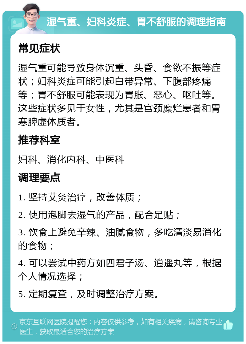 湿气重、妇科炎症、胃不舒服的调理指南 常见症状 湿气重可能导致身体沉重、头昏、食欲不振等症状；妇科炎症可能引起白带异常、下腹部疼痛等；胃不舒服可能表现为胃胀、恶心、呕吐等。这些症状多见于女性，尤其是宫颈糜烂患者和胃寒脾虚体质者。 推荐科室 妇科、消化内科、中医科 调理要点 1. 坚持艾灸治疗，改善体质； 2. 使用泡脚去湿气的产品，配合足贴； 3. 饮食上避免辛辣、油腻食物，多吃清淡易消化的食物； 4. 可以尝试中药方如四君子汤、逍遥丸等，根据个人情况选择； 5. 定期复查，及时调整治疗方案。