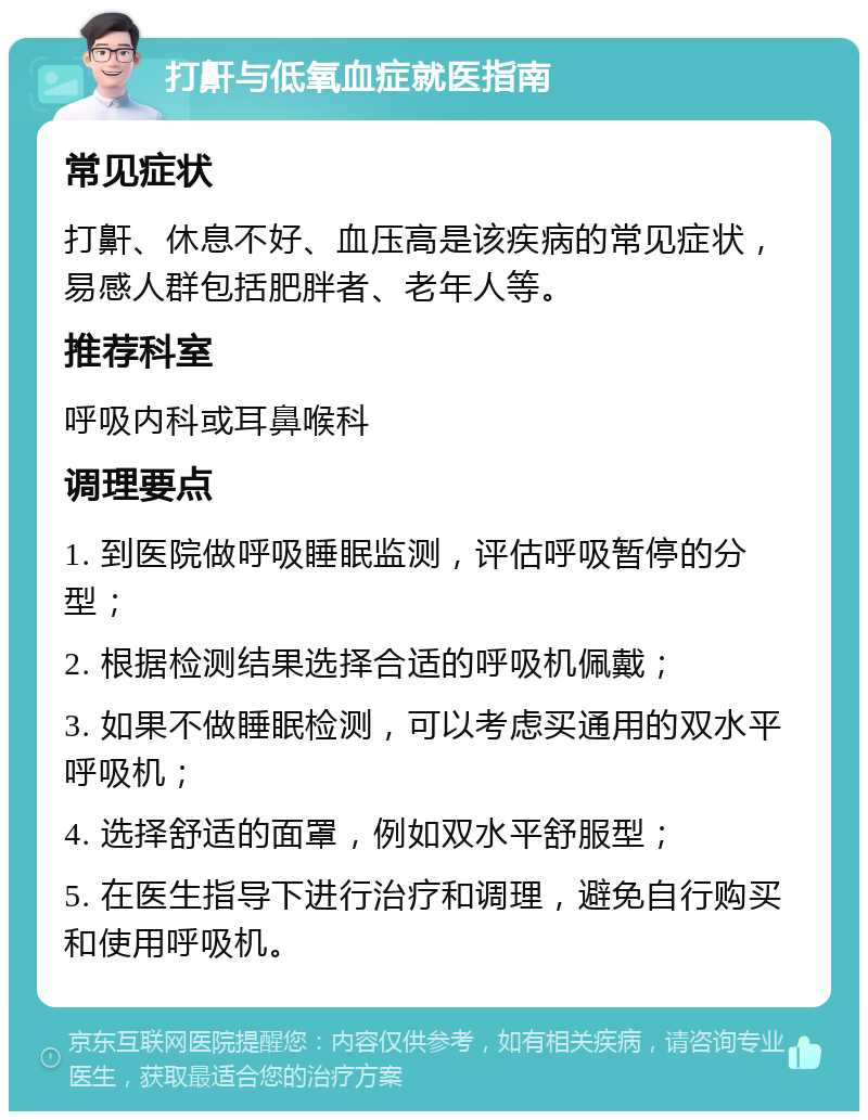 打鼾与低氧血症就医指南 常见症状 打鼾、休息不好、血压高是该疾病的常见症状，易感人群包括肥胖者、老年人等。 推荐科室 呼吸内科或耳鼻喉科 调理要点 1. 到医院做呼吸睡眠监测，评估呼吸暂停的分型； 2. 根据检测结果选择合适的呼吸机佩戴； 3. 如果不做睡眠检测，可以考虑买通用的双水平呼吸机； 4. 选择舒适的面罩，例如双水平舒服型； 5. 在医生指导下进行治疗和调理，避免自行购买和使用呼吸机。