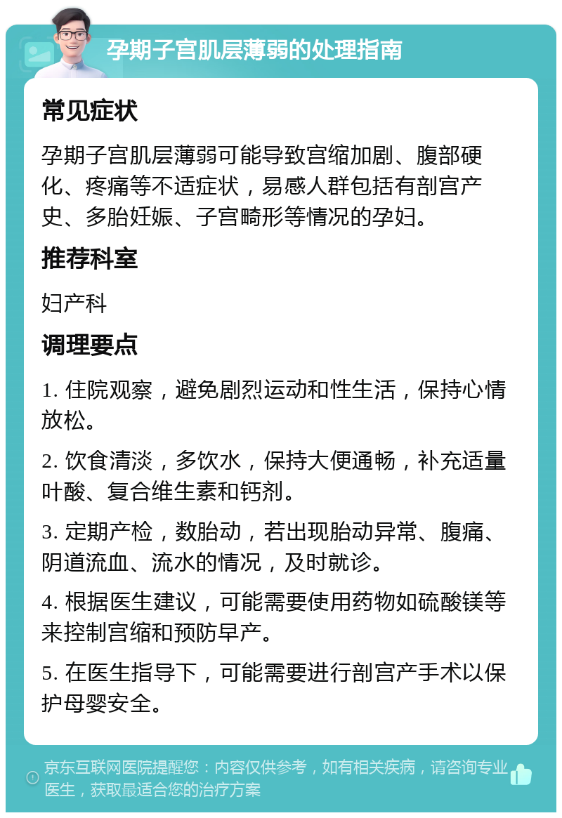 孕期子宫肌层薄弱的处理指南 常见症状 孕期子宫肌层薄弱可能导致宫缩加剧、腹部硬化、疼痛等不适症状，易感人群包括有剖宫产史、多胎妊娠、子宫畸形等情况的孕妇。 推荐科室 妇产科 调理要点 1. 住院观察，避免剧烈运动和性生活，保持心情放松。 2. 饮食清淡，多饮水，保持大便通畅，补充适量叶酸、复合维生素和钙剂。 3. 定期产检，数胎动，若出现胎动异常、腹痛、阴道流血、流水的情况，及时就诊。 4. 根据医生建议，可能需要使用药物如硫酸镁等来控制宫缩和预防早产。 5. 在医生指导下，可能需要进行剖宫产手术以保护母婴安全。