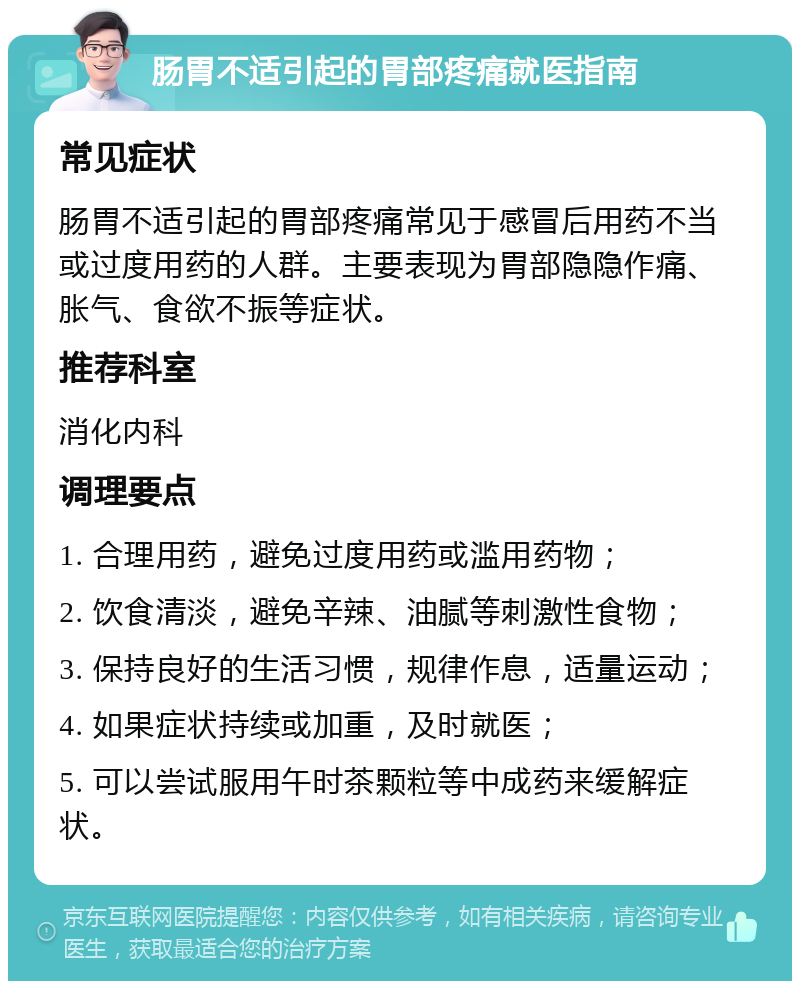 肠胃不适引起的胃部疼痛就医指南 常见症状 肠胃不适引起的胃部疼痛常见于感冒后用药不当或过度用药的人群。主要表现为胃部隐隐作痛、胀气、食欲不振等症状。 推荐科室 消化内科 调理要点 1. 合理用药，避免过度用药或滥用药物； 2. 饮食清淡，避免辛辣、油腻等刺激性食物； 3. 保持良好的生活习惯，规律作息，适量运动； 4. 如果症状持续或加重，及时就医； 5. 可以尝试服用午时茶颗粒等中成药来缓解症状。