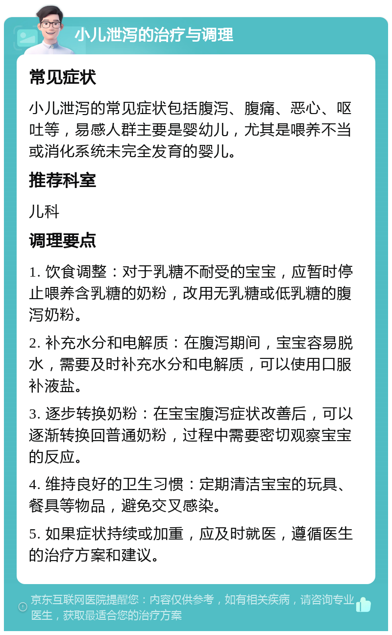 小儿泄泻的治疗与调理 常见症状 小儿泄泻的常见症状包括腹泻、腹痛、恶心、呕吐等，易感人群主要是婴幼儿，尤其是喂养不当或消化系统未完全发育的婴儿。 推荐科室 儿科 调理要点 1. 饮食调整：对于乳糖不耐受的宝宝，应暂时停止喂养含乳糖的奶粉，改用无乳糖或低乳糖的腹泻奶粉。 2. 补充水分和电解质：在腹泻期间，宝宝容易脱水，需要及时补充水分和电解质，可以使用口服补液盐。 3. 逐步转换奶粉：在宝宝腹泻症状改善后，可以逐渐转换回普通奶粉，过程中需要密切观察宝宝的反应。 4. 维持良好的卫生习惯：定期清洁宝宝的玩具、餐具等物品，避免交叉感染。 5. 如果症状持续或加重，应及时就医，遵循医生的治疗方案和建议。