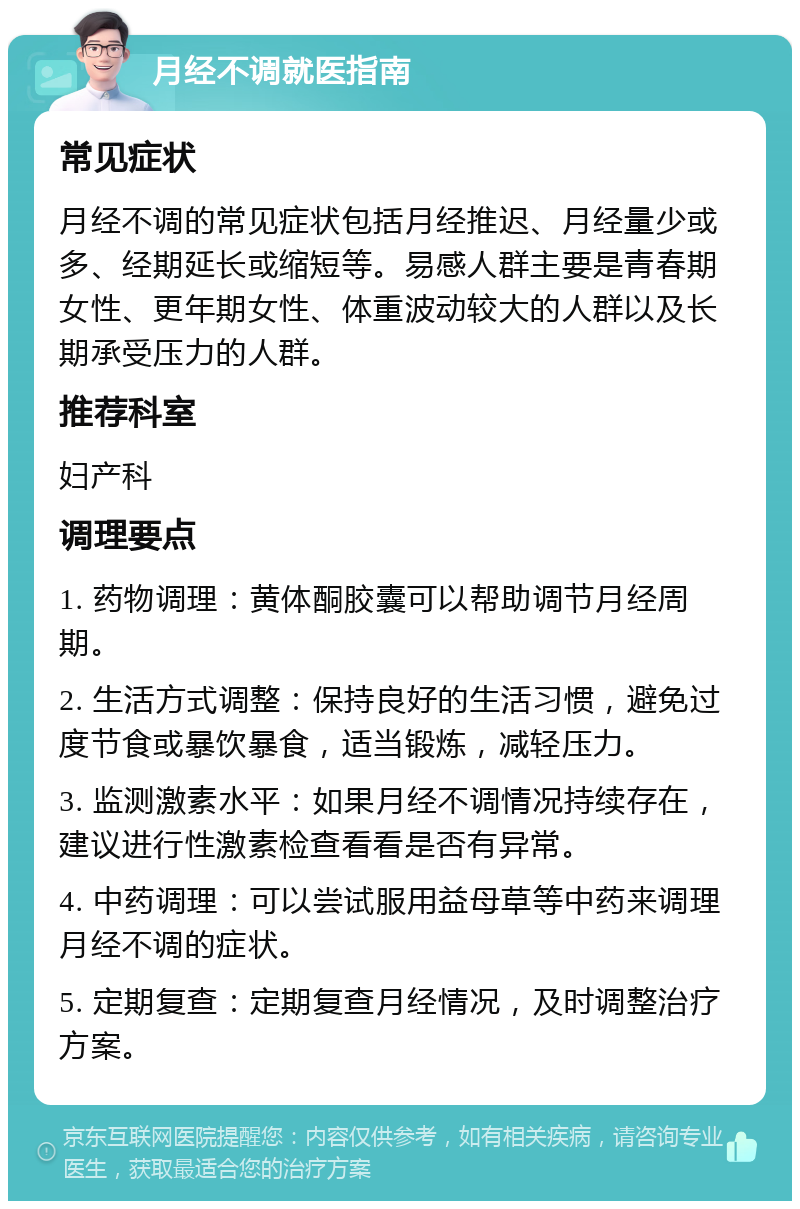 月经不调就医指南 常见症状 月经不调的常见症状包括月经推迟、月经量少或多、经期延长或缩短等。易感人群主要是青春期女性、更年期女性、体重波动较大的人群以及长期承受压力的人群。 推荐科室 妇产科 调理要点 1. 药物调理：黄体酮胶囊可以帮助调节月经周期。 2. 生活方式调整：保持良好的生活习惯，避免过度节食或暴饮暴食，适当锻炼，减轻压力。 3. 监测激素水平：如果月经不调情况持续存在，建议进行性激素检查看看是否有异常。 4. 中药调理：可以尝试服用益母草等中药来调理月经不调的症状。 5. 定期复查：定期复查月经情况，及时调整治疗方案。