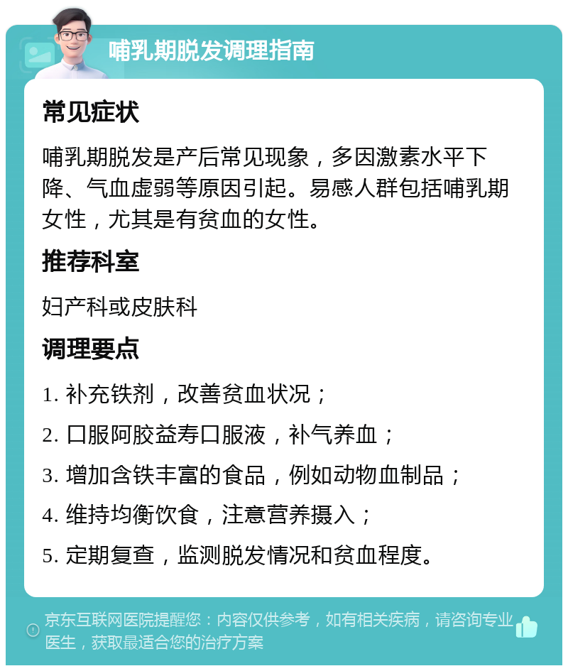 哺乳期脱发调理指南 常见症状 哺乳期脱发是产后常见现象，多因激素水平下降、气血虚弱等原因引起。易感人群包括哺乳期女性，尤其是有贫血的女性。 推荐科室 妇产科或皮肤科 调理要点 1. 补充铁剂，改善贫血状况； 2. 口服阿胶益寿口服液，补气养血； 3. 增加含铁丰富的食品，例如动物血制品； 4. 维持均衡饮食，注意营养摄入； 5. 定期复查，监测脱发情况和贫血程度。