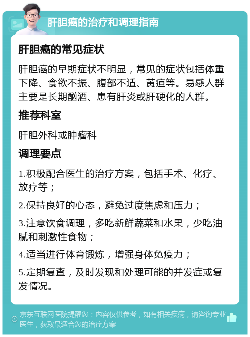 肝胆癌的治疗和调理指南 肝胆癌的常见症状 肝胆癌的早期症状不明显，常见的症状包括体重下降、食欲不振、腹部不适、黄疸等。易感人群主要是长期酗酒、患有肝炎或肝硬化的人群。 推荐科室 肝胆外科或肿瘤科 调理要点 1.积极配合医生的治疗方案，包括手术、化疗、放疗等； 2.保持良好的心态，避免过度焦虑和压力； 3.注意饮食调理，多吃新鲜蔬菜和水果，少吃油腻和刺激性食物； 4.适当进行体育锻炼，增强身体免疫力； 5.定期复查，及时发现和处理可能的并发症或复发情况。