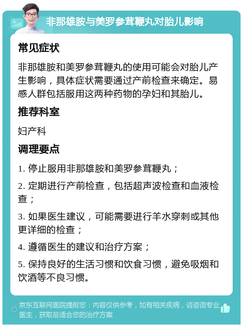 非那雄胺与美罗参茸鞭丸对胎儿影响 常见症状 非那雄胺和美罗参茸鞭丸的使用可能会对胎儿产生影响，具体症状需要通过产前检查来确定。易感人群包括服用这两种药物的孕妇和其胎儿。 推荐科室 妇产科 调理要点 1. 停止服用非那雄胺和美罗参茸鞭丸； 2. 定期进行产前检查，包括超声波检查和血液检查； 3. 如果医生建议，可能需要进行羊水穿刺或其他更详细的检查； 4. 遵循医生的建议和治疗方案； 5. 保持良好的生活习惯和饮食习惯，避免吸烟和饮酒等不良习惯。