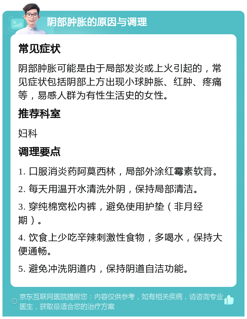 阴部肿胀的原因与调理 常见症状 阴部肿胀可能是由于局部发炎或上火引起的，常见症状包括阴部上方出现小球肿胀、红肿、疼痛等，易感人群为有性生活史的女性。 推荐科室 妇科 调理要点 1. 口服消炎药阿莫西林，局部外涂红霉素软膏。 2. 每天用温开水清洗外阴，保持局部清洁。 3. 穿纯棉宽松内裤，避免使用护垫（非月经期）。 4. 饮食上少吃辛辣刺激性食物，多喝水，保持大便通畅。 5. 避免冲洗阴道内，保持阴道自洁功能。