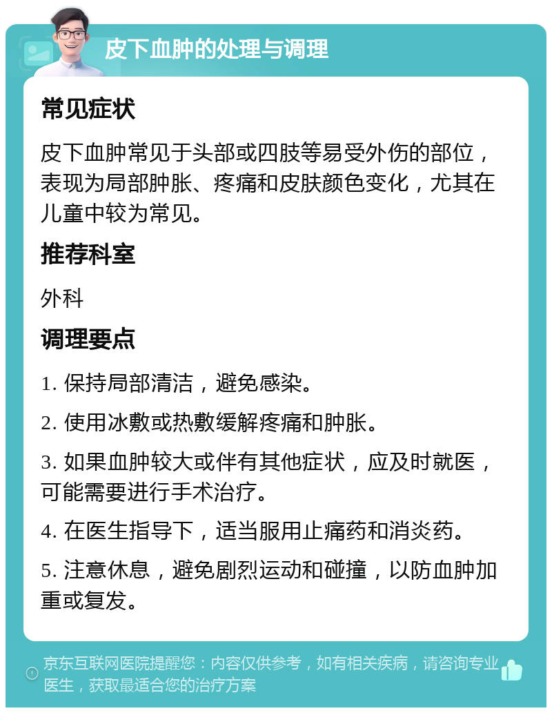 皮下血肿的处理与调理 常见症状 皮下血肿常见于头部或四肢等易受外伤的部位，表现为局部肿胀、疼痛和皮肤颜色变化，尤其在儿童中较为常见。 推荐科室 外科 调理要点 1. 保持局部清洁，避免感染。 2. 使用冰敷或热敷缓解疼痛和肿胀。 3. 如果血肿较大或伴有其他症状，应及时就医，可能需要进行手术治疗。 4. 在医生指导下，适当服用止痛药和消炎药。 5. 注意休息，避免剧烈运动和碰撞，以防血肿加重或复发。