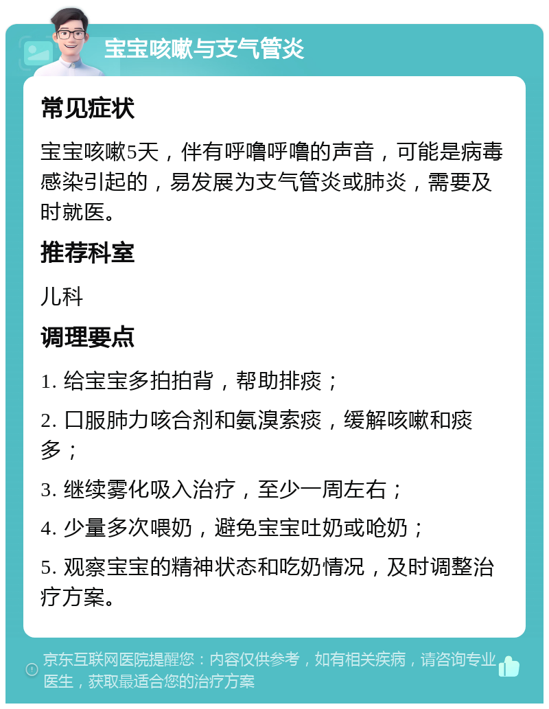 宝宝咳嗽与支气管炎 常见症状 宝宝咳嗽5天，伴有呼噜呼噜的声音，可能是病毒感染引起的，易发展为支气管炎或肺炎，需要及时就医。 推荐科室 儿科 调理要点 1. 给宝宝多拍拍背，帮助排痰； 2. 口服肺力咳合剂和氨溴索痰，缓解咳嗽和痰多； 3. 继续雾化吸入治疗，至少一周左右； 4. 少量多次喂奶，避免宝宝吐奶或呛奶； 5. 观察宝宝的精神状态和吃奶情况，及时调整治疗方案。