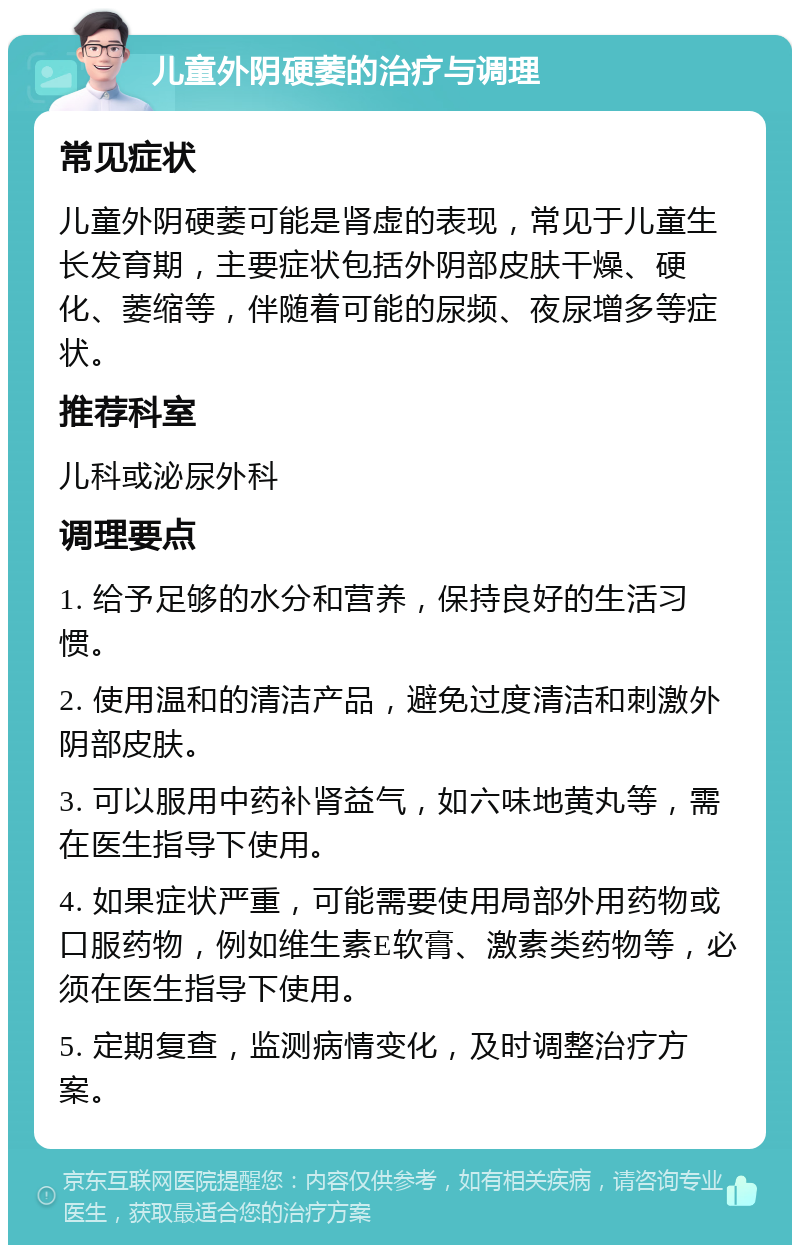 儿童外阴硬萎的治疗与调理 常见症状 儿童外阴硬萎可能是肾虚的表现，常见于儿童生长发育期，主要症状包括外阴部皮肤干燥、硬化、萎缩等，伴随着可能的尿频、夜尿增多等症状。 推荐科室 儿科或泌尿外科 调理要点 1. 给予足够的水分和营养，保持良好的生活习惯。 2. 使用温和的清洁产品，避免过度清洁和刺激外阴部皮肤。 3. 可以服用中药补肾益气，如六味地黄丸等，需在医生指导下使用。 4. 如果症状严重，可能需要使用局部外用药物或口服药物，例如维生素E软膏、激素类药物等，必须在医生指导下使用。 5. 定期复查，监测病情变化，及时调整治疗方案。