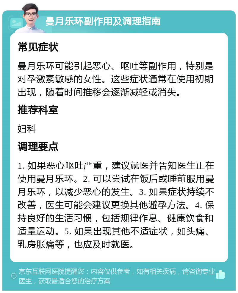 曼月乐环副作用及调理指南 常见症状 曼月乐环可能引起恶心、呕吐等副作用，特别是对孕激素敏感的女性。这些症状通常在使用初期出现，随着时间推移会逐渐减轻或消失。 推荐科室 妇科 调理要点 1. 如果恶心呕吐严重，建议就医并告知医生正在使用曼月乐环。2. 可以尝试在饭后或睡前服用曼月乐环，以减少恶心的发生。3. 如果症状持续不改善，医生可能会建议更换其他避孕方法。4. 保持良好的生活习惯，包括规律作息、健康饮食和适量运动。5. 如果出现其他不适症状，如头痛、乳房胀痛等，也应及时就医。