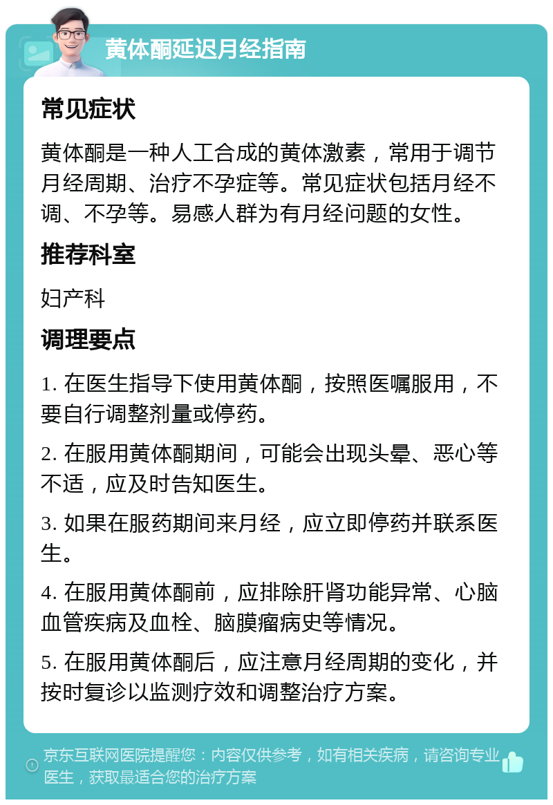 黄体酮延迟月经指南 常见症状 黄体酮是一种人工合成的黄体激素，常用于调节月经周期、治疗不孕症等。常见症状包括月经不调、不孕等。易感人群为有月经问题的女性。 推荐科室 妇产科 调理要点 1. 在医生指导下使用黄体酮，按照医嘱服用，不要自行调整剂量或停药。 2. 在服用黄体酮期间，可能会出现头晕、恶心等不适，应及时告知医生。 3. 如果在服药期间来月经，应立即停药并联系医生。 4. 在服用黄体酮前，应排除肝肾功能异常、心脑血管疾病及血栓、脑膜瘤病史等情况。 5. 在服用黄体酮后，应注意月经周期的变化，并按时复诊以监测疗效和调整治疗方案。