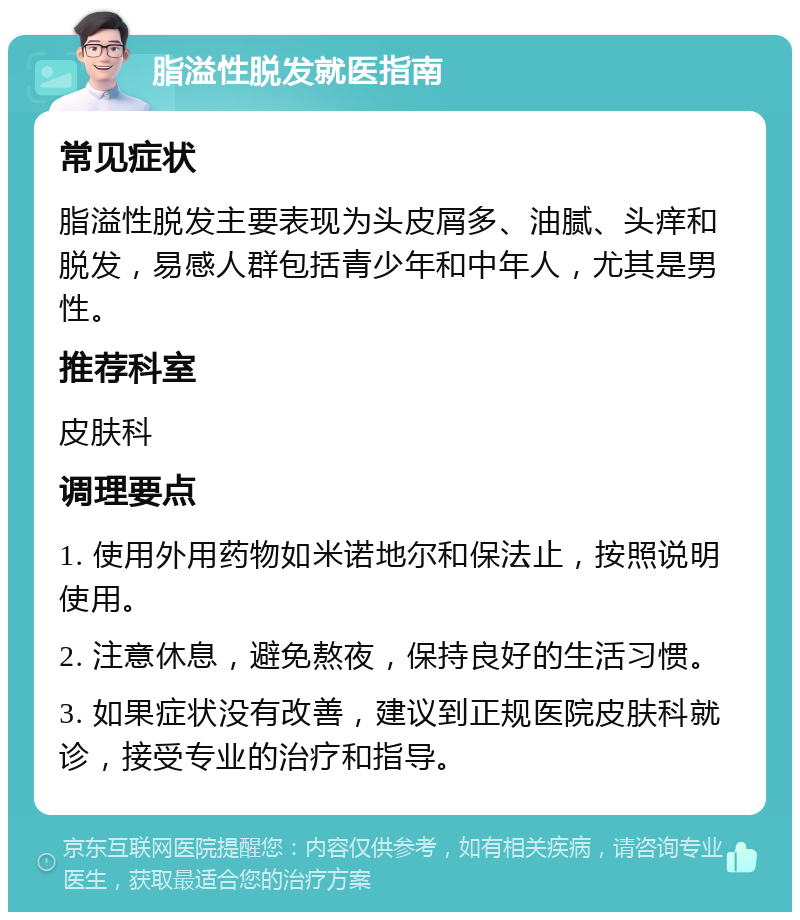 脂溢性脱发就医指南 常见症状 脂溢性脱发主要表现为头皮屑多、油腻、头痒和脱发，易感人群包括青少年和中年人，尤其是男性。 推荐科室 皮肤科 调理要点 1. 使用外用药物如米诺地尔和保法止，按照说明使用。 2. 注意休息，避免熬夜，保持良好的生活习惯。 3. 如果症状没有改善，建议到正规医院皮肤科就诊，接受专业的治疗和指导。