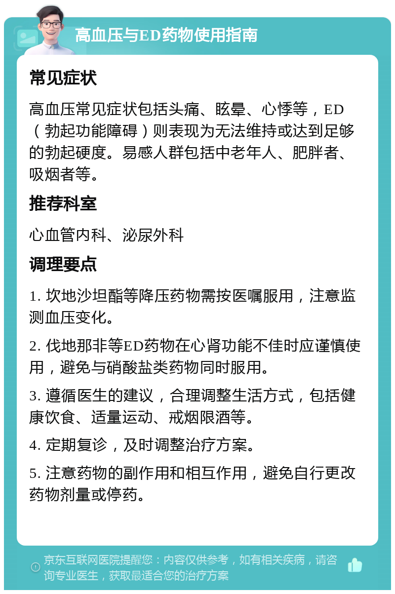 高血压与ED药物使用指南 常见症状 高血压常见症状包括头痛、眩晕、心悸等，ED（勃起功能障碍）则表现为无法维持或达到足够的勃起硬度。易感人群包括中老年人、肥胖者、吸烟者等。 推荐科室 心血管内科、泌尿外科 调理要点 1. 坎地沙坦酯等降压药物需按医嘱服用，注意监测血压变化。 2. 伐地那非等ED药物在心肾功能不佳时应谨慎使用，避免与硝酸盐类药物同时服用。 3. 遵循医生的建议，合理调整生活方式，包括健康饮食、适量运动、戒烟限酒等。 4. 定期复诊，及时调整治疗方案。 5. 注意药物的副作用和相互作用，避免自行更改药物剂量或停药。