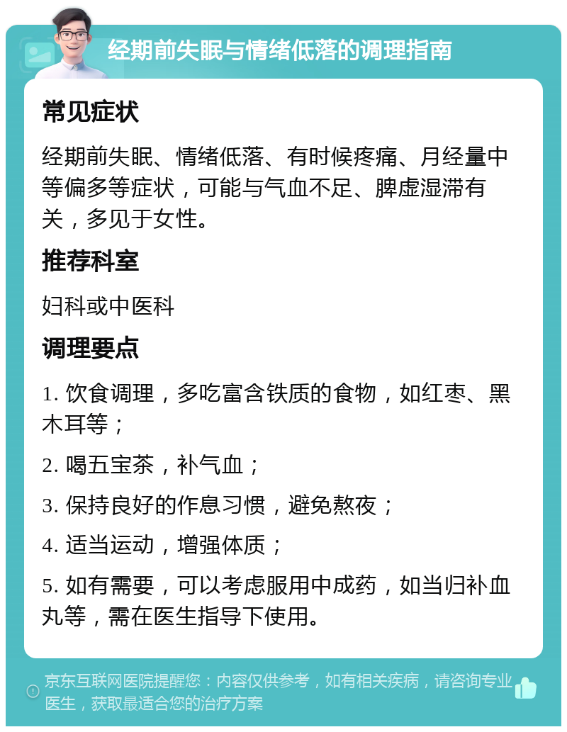 经期前失眠与情绪低落的调理指南 常见症状 经期前失眠、情绪低落、有时候疼痛、月经量中等偏多等症状，可能与气血不足、脾虚湿滞有关，多见于女性。 推荐科室 妇科或中医科 调理要点 1. 饮食调理，多吃富含铁质的食物，如红枣、黑木耳等； 2. 喝五宝茶，补气血； 3. 保持良好的作息习惯，避免熬夜； 4. 适当运动，增强体质； 5. 如有需要，可以考虑服用中成药，如当归补血丸等，需在医生指导下使用。