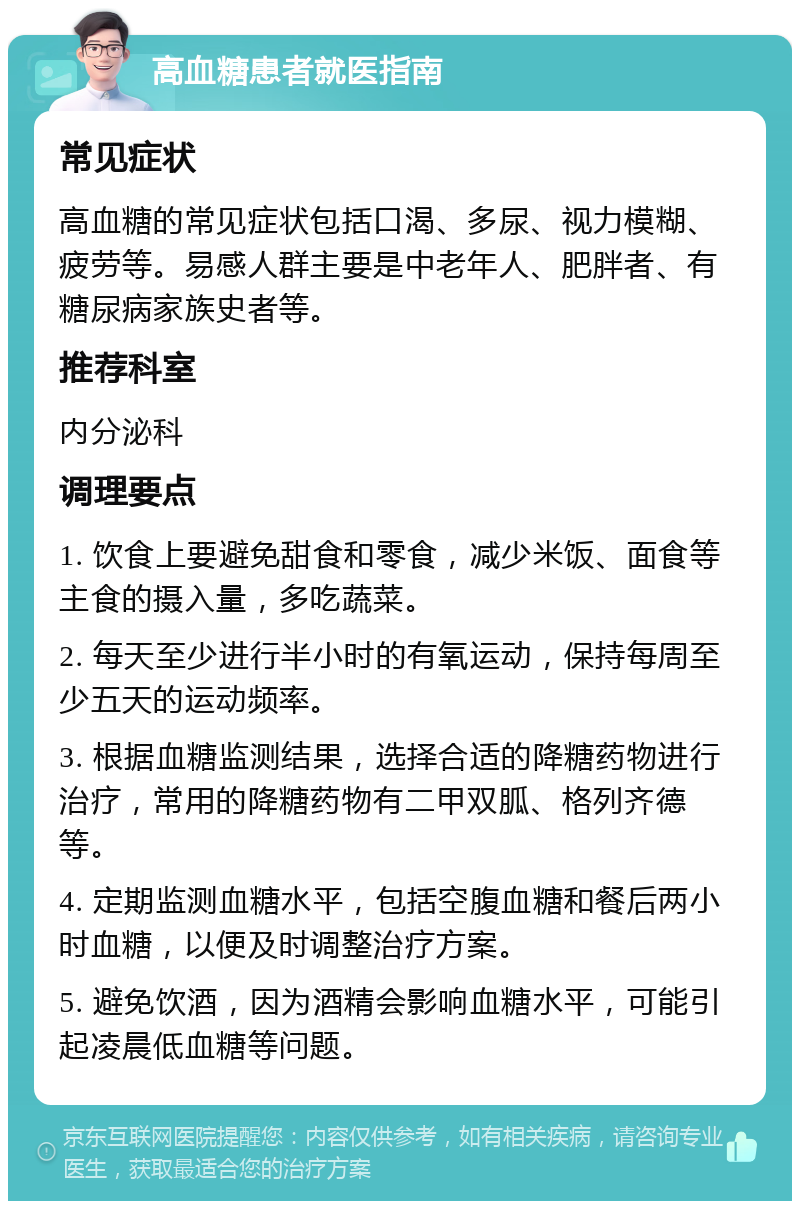 高血糖患者就医指南 常见症状 高血糖的常见症状包括口渴、多尿、视力模糊、疲劳等。易感人群主要是中老年人、肥胖者、有糖尿病家族史者等。 推荐科室 内分泌科 调理要点 1. 饮食上要避免甜食和零食，减少米饭、面食等主食的摄入量，多吃蔬菜。 2. 每天至少进行半小时的有氧运动，保持每周至少五天的运动频率。 3. 根据血糖监测结果，选择合适的降糖药物进行治疗，常用的降糖药物有二甲双胍、格列齐德等。 4. 定期监测血糖水平，包括空腹血糖和餐后两小时血糖，以便及时调整治疗方案。 5. 避免饮酒，因为酒精会影响血糖水平，可能引起凌晨低血糖等问题。