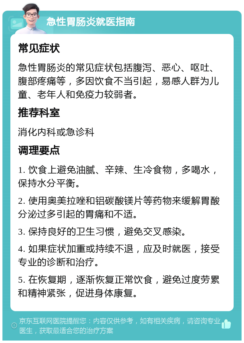 急性胃肠炎就医指南 常见症状 急性胃肠炎的常见症状包括腹泻、恶心、呕吐、腹部疼痛等，多因饮食不当引起，易感人群为儿童、老年人和免疫力较弱者。 推荐科室 消化内科或急诊科 调理要点 1. 饮食上避免油腻、辛辣、生冷食物，多喝水，保持水分平衡。 2. 使用奥美拉唑和铝碳酸镁片等药物来缓解胃酸分泌过多引起的胃痛和不适。 3. 保持良好的卫生习惯，避免交叉感染。 4. 如果症状加重或持续不退，应及时就医，接受专业的诊断和治疗。 5. 在恢复期，逐渐恢复正常饮食，避免过度劳累和精神紧张，促进身体康复。