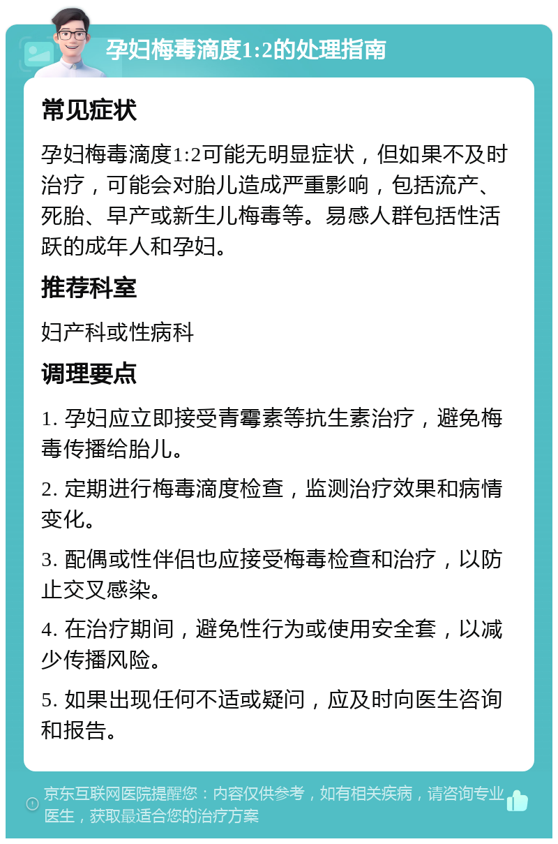 孕妇梅毒滴度1:2的处理指南 常见症状 孕妇梅毒滴度1:2可能无明显症状，但如果不及时治疗，可能会对胎儿造成严重影响，包括流产、死胎、早产或新生儿梅毒等。易感人群包括性活跃的成年人和孕妇。 推荐科室 妇产科或性病科 调理要点 1. 孕妇应立即接受青霉素等抗生素治疗，避免梅毒传播给胎儿。 2. 定期进行梅毒滴度检查，监测治疗效果和病情变化。 3. 配偶或性伴侣也应接受梅毒检查和治疗，以防止交叉感染。 4. 在治疗期间，避免性行为或使用安全套，以减少传播风险。 5. 如果出现任何不适或疑问，应及时向医生咨询和报告。