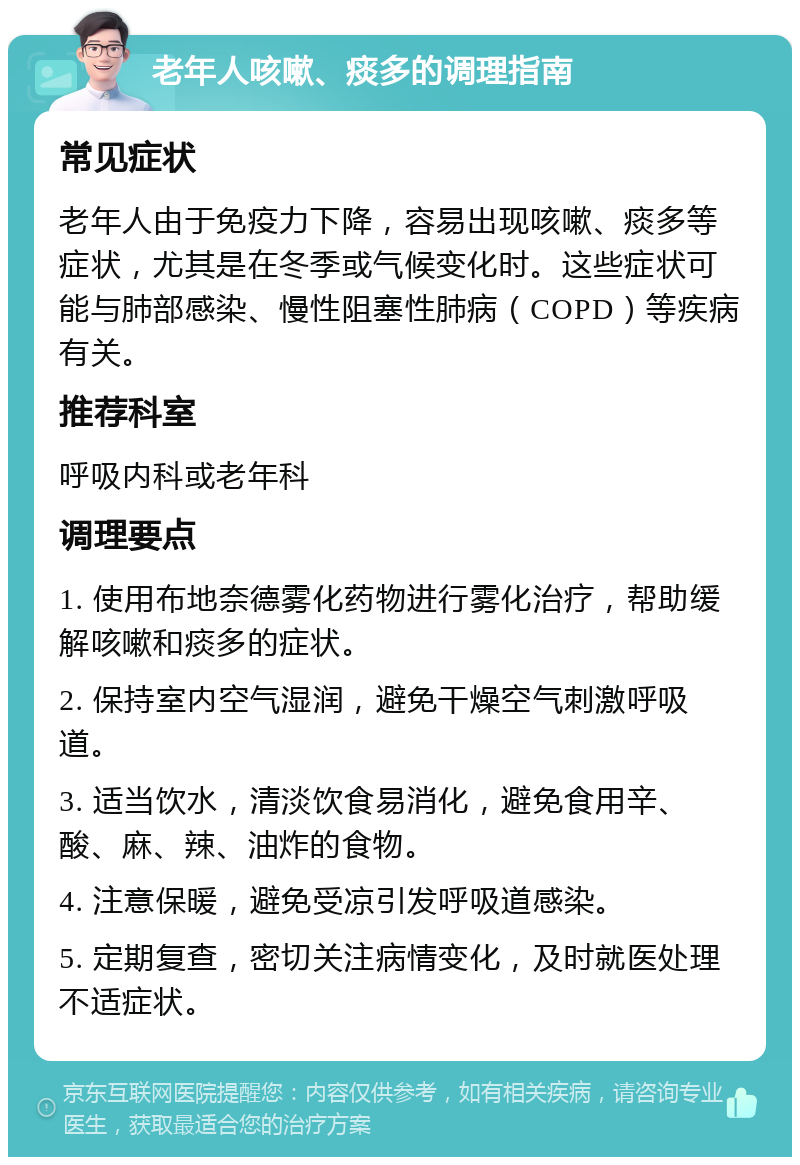 老年人咳嗽、痰多的调理指南 常见症状 老年人由于免疫力下降，容易出现咳嗽、痰多等症状，尤其是在冬季或气候变化时。这些症状可能与肺部感染、慢性阻塞性肺病（COPD）等疾病有关。 推荐科室 呼吸内科或老年科 调理要点 1. 使用布地奈德雾化药物进行雾化治疗，帮助缓解咳嗽和痰多的症状。 2. 保持室内空气湿润，避免干燥空气刺激呼吸道。 3. 适当饮水，清淡饮食易消化，避免食用辛、酸、麻、辣、油炸的食物。 4. 注意保暖，避免受凉引发呼吸道感染。 5. 定期复查，密切关注病情变化，及时就医处理不适症状。