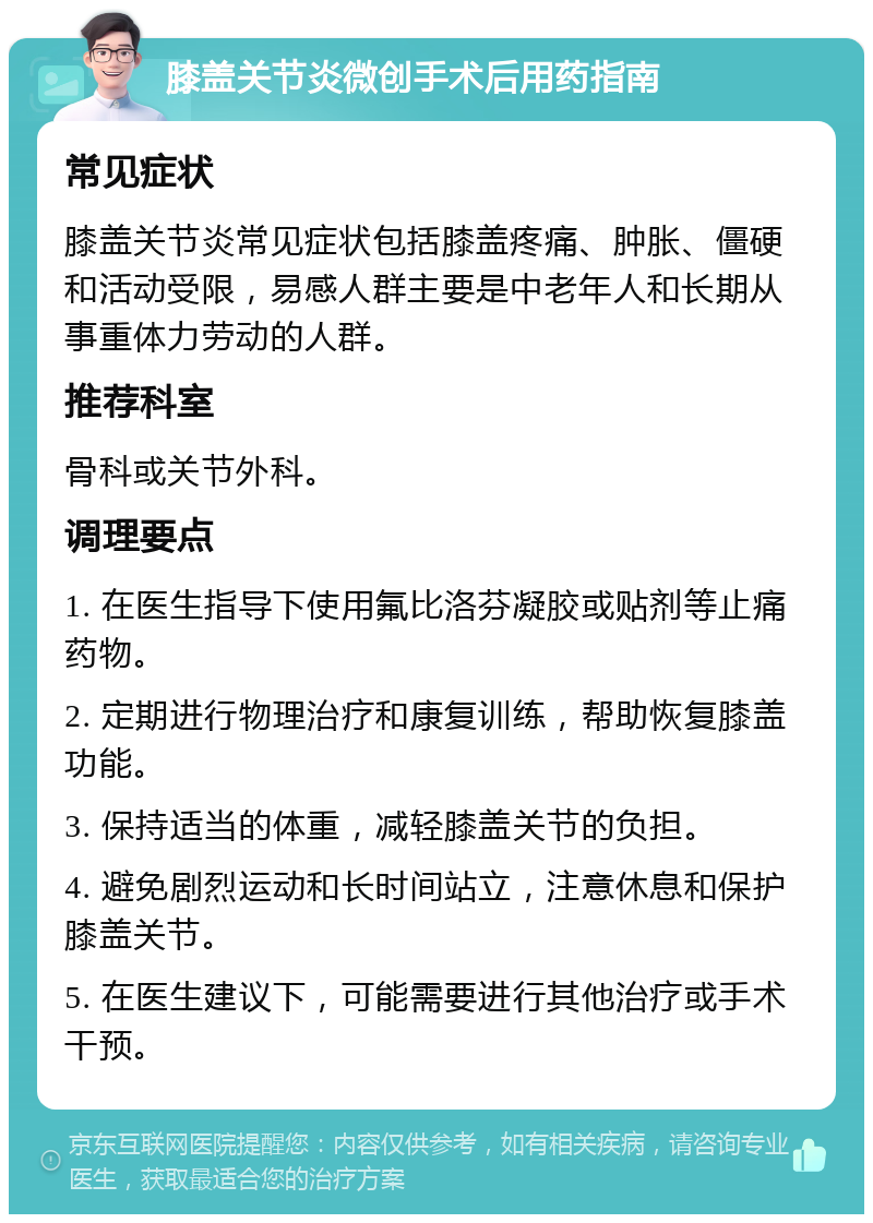 膝盖关节炎微创手术后用药指南 常见症状 膝盖关节炎常见症状包括膝盖疼痛、肿胀、僵硬和活动受限，易感人群主要是中老年人和长期从事重体力劳动的人群。 推荐科室 骨科或关节外科。 调理要点 1. 在医生指导下使用氟比洛芬凝胶或贴剂等止痛药物。 2. 定期进行物理治疗和康复训练，帮助恢复膝盖功能。 3. 保持适当的体重，减轻膝盖关节的负担。 4. 避免剧烈运动和长时间站立，注意休息和保护膝盖关节。 5. 在医生建议下，可能需要进行其他治疗或手术干预。