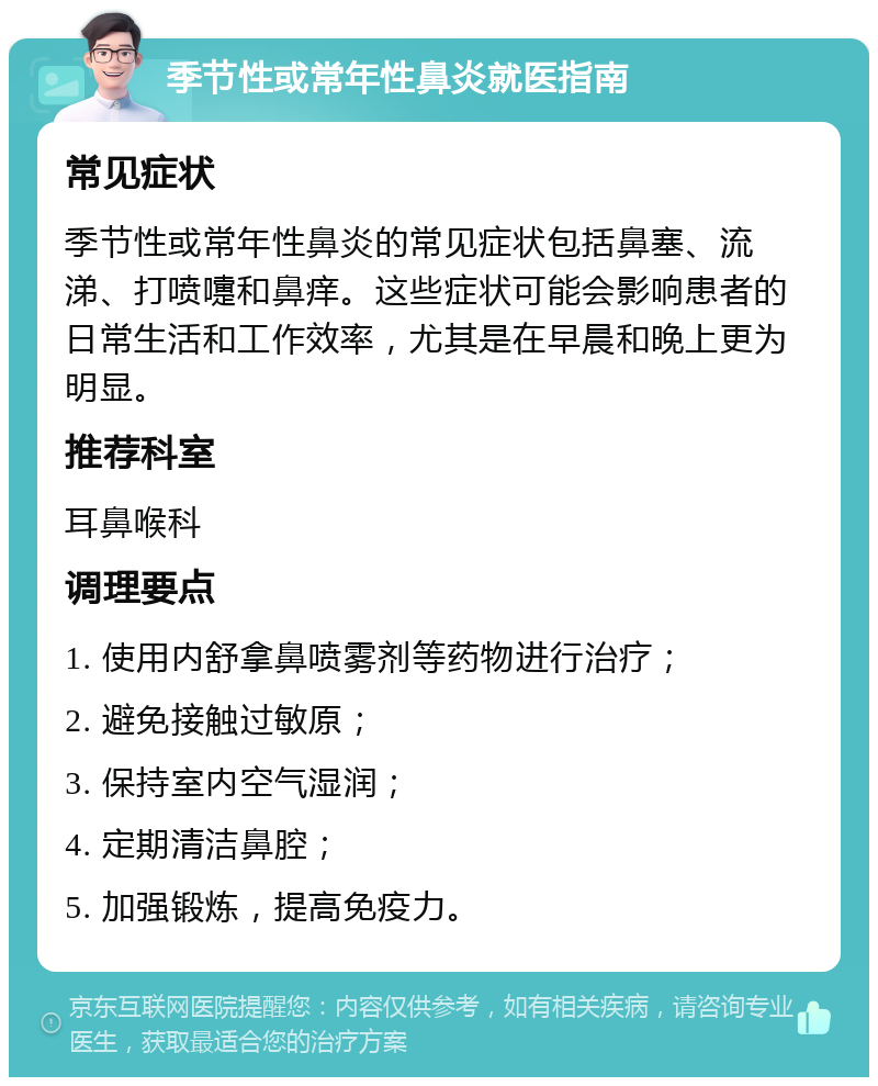 季节性或常年性鼻炎就医指南 常见症状 季节性或常年性鼻炎的常见症状包括鼻塞、流涕、打喷嚏和鼻痒。这些症状可能会影响患者的日常生活和工作效率，尤其是在早晨和晚上更为明显。 推荐科室 耳鼻喉科 调理要点 1. 使用内舒拿鼻喷雾剂等药物进行治疗； 2. 避免接触过敏原； 3. 保持室内空气湿润； 4. 定期清洁鼻腔； 5. 加强锻炼，提高免疫力。