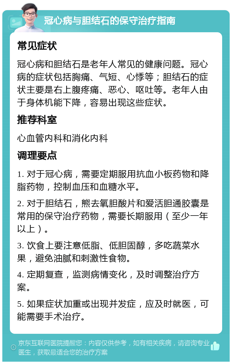 冠心病与胆结石的保守治疗指南 常见症状 冠心病和胆结石是老年人常见的健康问题。冠心病的症状包括胸痛、气短、心悸等；胆结石的症状主要是右上腹疼痛、恶心、呕吐等。老年人由于身体机能下降，容易出现这些症状。 推荐科室 心血管内科和消化内科 调理要点 1. 对于冠心病，需要定期服用抗血小板药物和降脂药物，控制血压和血糖水平。 2. 对于胆结石，熊去氧胆酸片和爱活胆通胶囊是常用的保守治疗药物，需要长期服用（至少一年以上）。 3. 饮食上要注意低脂、低胆固醇，多吃蔬菜水果，避免油腻和刺激性食物。 4. 定期复查，监测病情变化，及时调整治疗方案。 5. 如果症状加重或出现并发症，应及时就医，可能需要手术治疗。