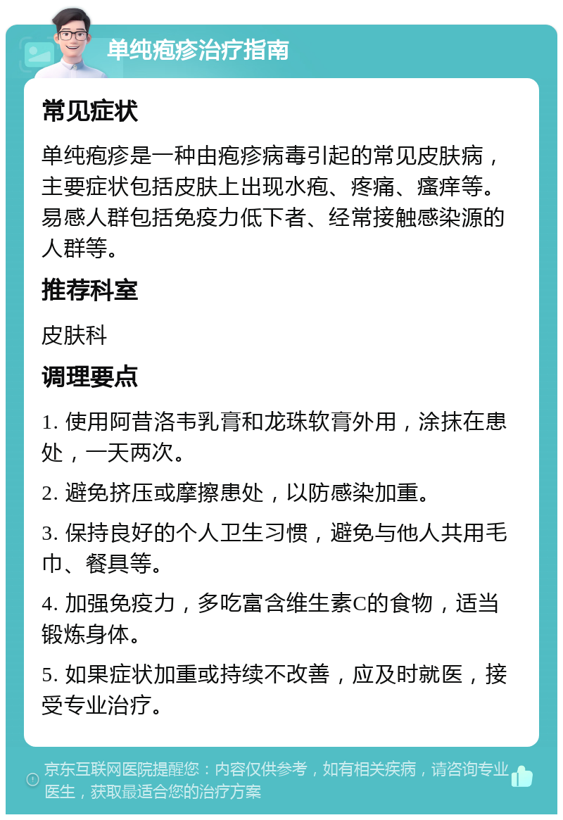 单纯疱疹治疗指南 常见症状 单纯疱疹是一种由疱疹病毒引起的常见皮肤病，主要症状包括皮肤上出现水疱、疼痛、瘙痒等。易感人群包括免疫力低下者、经常接触感染源的人群等。 推荐科室 皮肤科 调理要点 1. 使用阿昔洛韦乳膏和龙珠软膏外用，涂抹在患处，一天两次。 2. 避免挤压或摩擦患处，以防感染加重。 3. 保持良好的个人卫生习惯，避免与他人共用毛巾、餐具等。 4. 加强免疫力，多吃富含维生素C的食物，适当锻炼身体。 5. 如果症状加重或持续不改善，应及时就医，接受专业治疗。