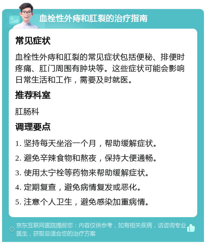 血栓性外痔和肛裂的治疗指南 常见症状 血栓性外痔和肛裂的常见症状包括便秘、排便时疼痛、肛门周围有肿块等。这些症状可能会影响日常生活和工作，需要及时就医。 推荐科室 肛肠科 调理要点 1. 坚持每天坐浴一个月，帮助缓解症状。 2. 避免辛辣食物和熬夜，保持大便通畅。 3. 使用太宁栓等药物来帮助缓解症状。 4. 定期复查，避免病情复发或恶化。 5. 注意个人卫生，避免感染加重病情。