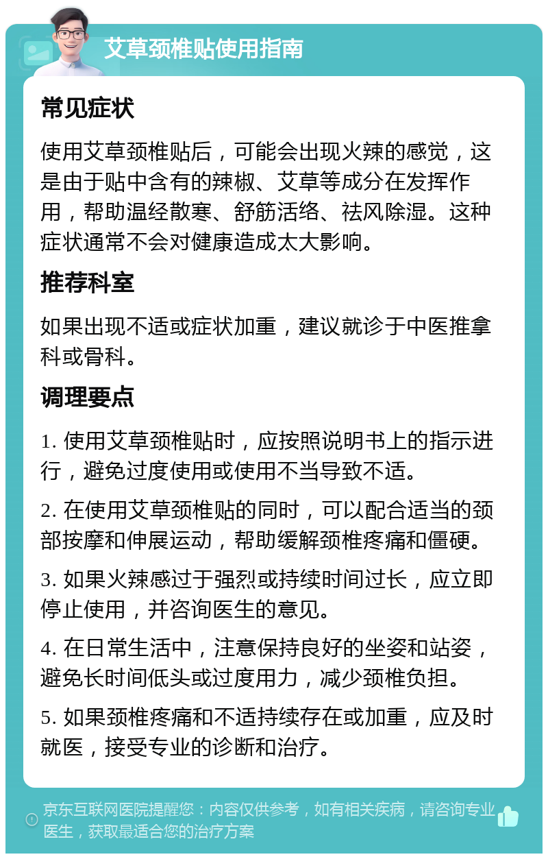 艾草颈椎贴使用指南 常见症状 使用艾草颈椎贴后，可能会出现火辣的感觉，这是由于贴中含有的辣椒、艾草等成分在发挥作用，帮助温经散寒、舒筋活络、祛风除湿。这种症状通常不会对健康造成太大影响。 推荐科室 如果出现不适或症状加重，建议就诊于中医推拿科或骨科。 调理要点 1. 使用艾草颈椎贴时，应按照说明书上的指示进行，避免过度使用或使用不当导致不适。 2. 在使用艾草颈椎贴的同时，可以配合适当的颈部按摩和伸展运动，帮助缓解颈椎疼痛和僵硬。 3. 如果火辣感过于强烈或持续时间过长，应立即停止使用，并咨询医生的意见。 4. 在日常生活中，注意保持良好的坐姿和站姿，避免长时间低头或过度用力，减少颈椎负担。 5. 如果颈椎疼痛和不适持续存在或加重，应及时就医，接受专业的诊断和治疗。