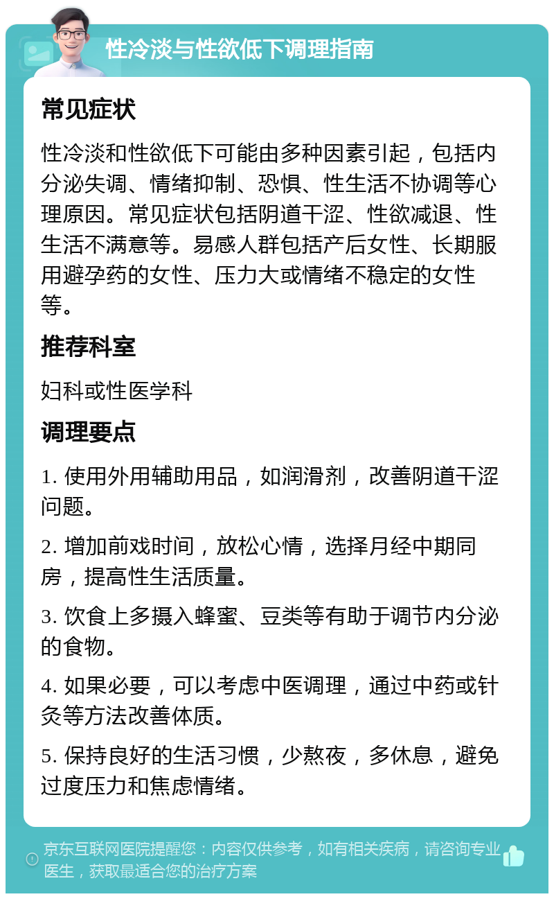 性冷淡与性欲低下调理指南 常见症状 性冷淡和性欲低下可能由多种因素引起，包括内分泌失调、情绪抑制、恐惧、性生活不协调等心理原因。常见症状包括阴道干涩、性欲减退、性生活不满意等。易感人群包括产后女性、长期服用避孕药的女性、压力大或情绪不稳定的女性等。 推荐科室 妇科或性医学科 调理要点 1. 使用外用辅助用品，如润滑剂，改善阴道干涩问题。 2. 增加前戏时间，放松心情，选择月经中期同房，提高性生活质量。 3. 饮食上多摄入蜂蜜、豆类等有助于调节内分泌的食物。 4. 如果必要，可以考虑中医调理，通过中药或针灸等方法改善体质。 5. 保持良好的生活习惯，少熬夜，多休息，避免过度压力和焦虑情绪。