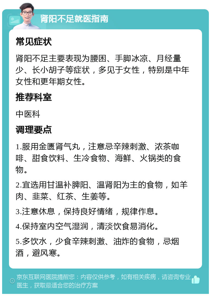 肾阳不足就医指南 常见症状 肾阳不足主要表现为腰困、手脚冰凉、月经量少、长小胡子等症状，多见于女性，特别是中年女性和更年期女性。 推荐科室 中医科 调理要点 1.服用金匮肾气丸，注意忌辛辣刺激、浓茶咖啡、甜食饮料、生冷食物、海鲜、火锅类的食物。 2.宜选用甘温补脾阳、温肾阳为主的食物，如羊肉、韭菜、红茶、生姜等。 3.注意休息，保持良好情绪，规律作息。 4.保持室内空气湿润，清淡饮食易消化。 5.多饮水，少食辛辣刺激、油炸的食物，忌烟酒，避风寒。