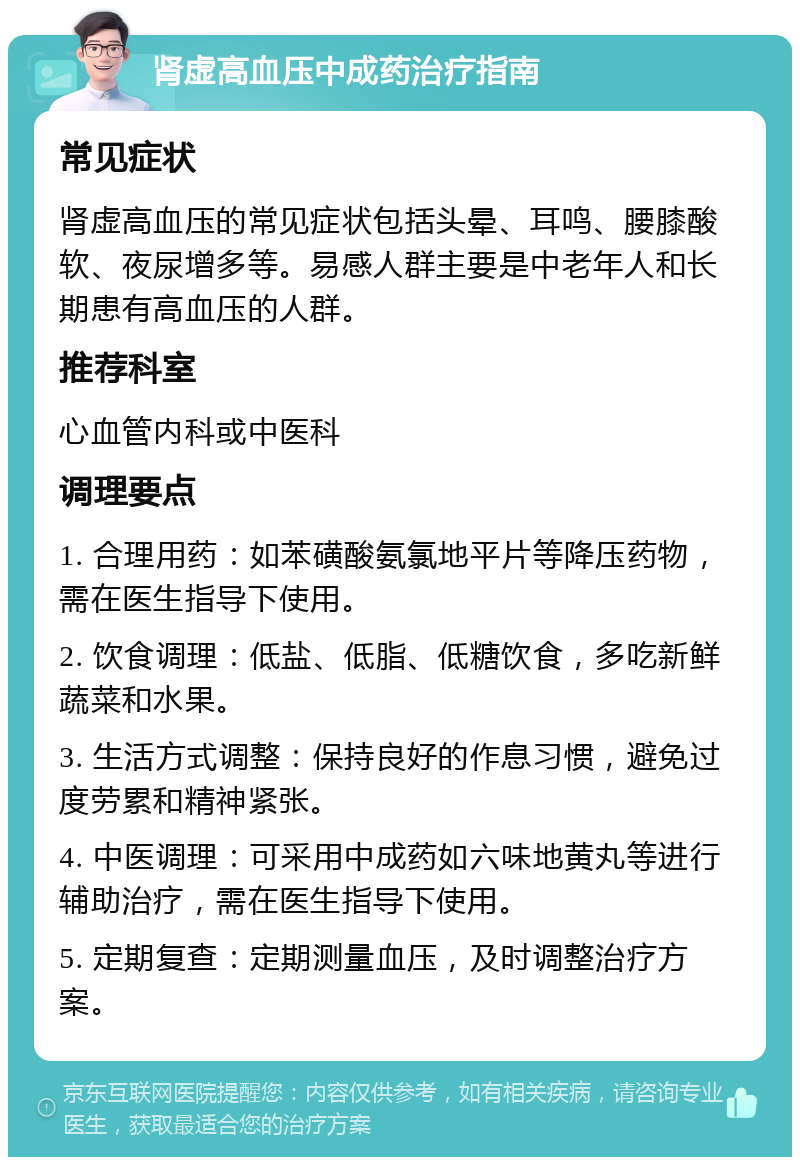 肾虚高血压中成药治疗指南 常见症状 肾虚高血压的常见症状包括头晕、耳鸣、腰膝酸软、夜尿增多等。易感人群主要是中老年人和长期患有高血压的人群。 推荐科室 心血管内科或中医科 调理要点 1. 合理用药：如苯磺酸氨氯地平片等降压药物，需在医生指导下使用。 2. 饮食调理：低盐、低脂、低糖饮食，多吃新鲜蔬菜和水果。 3. 生活方式调整：保持良好的作息习惯，避免过度劳累和精神紧张。 4. 中医调理：可采用中成药如六味地黄丸等进行辅助治疗，需在医生指导下使用。 5. 定期复查：定期测量血压，及时调整治疗方案。