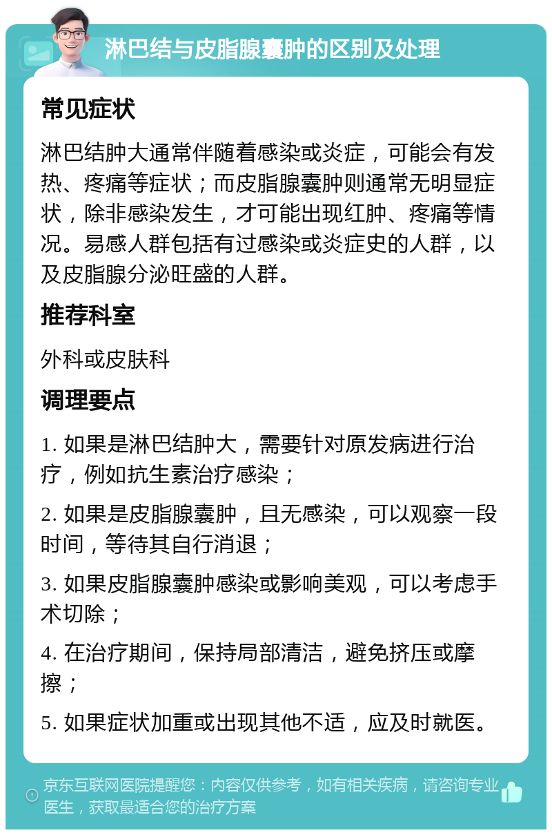 淋巴结与皮脂腺囊肿的区别及处理 常见症状 淋巴结肿大通常伴随着感染或炎症，可能会有发热、疼痛等症状；而皮脂腺囊肿则通常无明显症状，除非感染发生，才可能出现红肿、疼痛等情况。易感人群包括有过感染或炎症史的人群，以及皮脂腺分泌旺盛的人群。 推荐科室 外科或皮肤科 调理要点 1. 如果是淋巴结肿大，需要针对原发病进行治疗，例如抗生素治疗感染； 2. 如果是皮脂腺囊肿，且无感染，可以观察一段时间，等待其自行消退； 3. 如果皮脂腺囊肿感染或影响美观，可以考虑手术切除； 4. 在治疗期间，保持局部清洁，避免挤压或摩擦； 5. 如果症状加重或出现其他不适，应及时就医。