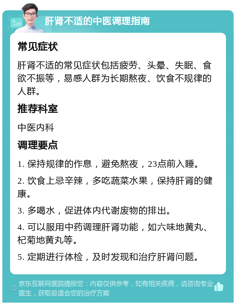 肝肾不适的中医调理指南 常见症状 肝肾不适的常见症状包括疲劳、头晕、失眠、食欲不振等，易感人群为长期熬夜、饮食不规律的人群。 推荐科室 中医内科 调理要点 1. 保持规律的作息，避免熬夜，23点前入睡。 2. 饮食上忌辛辣，多吃蔬菜水果，保持肝肾的健康。 3. 多喝水，促进体内代谢废物的排出。 4. 可以服用中药调理肝肾功能，如六味地黄丸、杞菊地黄丸等。 5. 定期进行体检，及时发现和治疗肝肾问题。