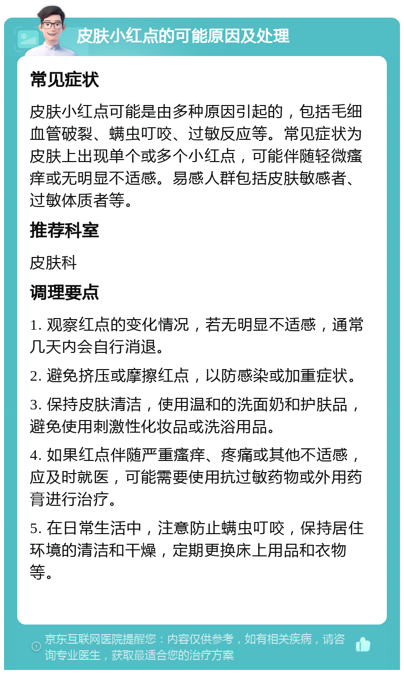 皮肤小红点的可能原因及处理 常见症状 皮肤小红点可能是由多种原因引起的，包括毛细血管破裂、螨虫叮咬、过敏反应等。常见症状为皮肤上出现单个或多个小红点，可能伴随轻微瘙痒或无明显不适感。易感人群包括皮肤敏感者、过敏体质者等。 推荐科室 皮肤科 调理要点 1. 观察红点的变化情况，若无明显不适感，通常几天内会自行消退。 2. 避免挤压或摩擦红点，以防感染或加重症状。 3. 保持皮肤清洁，使用温和的洗面奶和护肤品，避免使用刺激性化妆品或洗浴用品。 4. 如果红点伴随严重瘙痒、疼痛或其他不适感，应及时就医，可能需要使用抗过敏药物或外用药膏进行治疗。 5. 在日常生活中，注意防止螨虫叮咬，保持居住环境的清洁和干燥，定期更换床上用品和衣物等。