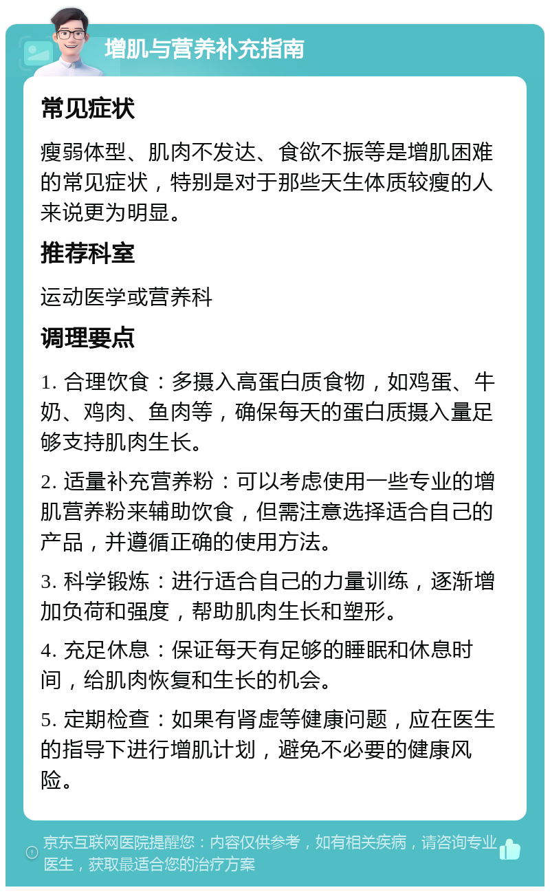 增肌与营养补充指南 常见症状 瘦弱体型、肌肉不发达、食欲不振等是增肌困难的常见症状，特别是对于那些天生体质较瘦的人来说更为明显。 推荐科室 运动医学或营养科 调理要点 1. 合理饮食：多摄入高蛋白质食物，如鸡蛋、牛奶、鸡肉、鱼肉等，确保每天的蛋白质摄入量足够支持肌肉生长。 2. 适量补充营养粉：可以考虑使用一些专业的增肌营养粉来辅助饮食，但需注意选择适合自己的产品，并遵循正确的使用方法。 3. 科学锻炼：进行适合自己的力量训练，逐渐增加负荷和强度，帮助肌肉生长和塑形。 4. 充足休息：保证每天有足够的睡眠和休息时间，给肌肉恢复和生长的机会。 5. 定期检查：如果有肾虚等健康问题，应在医生的指导下进行增肌计划，避免不必要的健康风险。