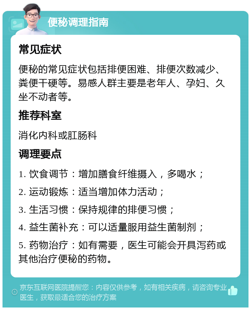 便秘调理指南 常见症状 便秘的常见症状包括排便困难、排便次数减少、粪便干硬等。易感人群主要是老年人、孕妇、久坐不动者等。 推荐科室 消化内科或肛肠科 调理要点 1. 饮食调节：增加膳食纤维摄入，多喝水； 2. 运动锻炼：适当增加体力活动； 3. 生活习惯：保持规律的排便习惯； 4. 益生菌补充：可以适量服用益生菌制剂； 5. 药物治疗：如有需要，医生可能会开具泻药或其他治疗便秘的药物。